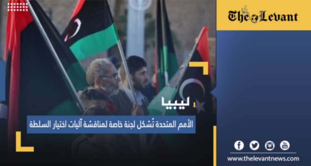 ليبيا.. الأمم المتحدة تُشكل لجنة خاصة لمناقشة آليات اختيار السلطة